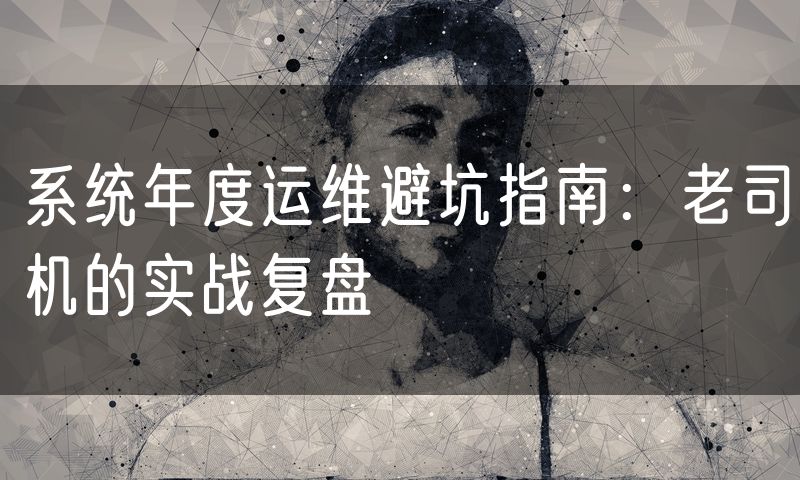 系统年度运维避坑指南:老司机的实战复盘(8)