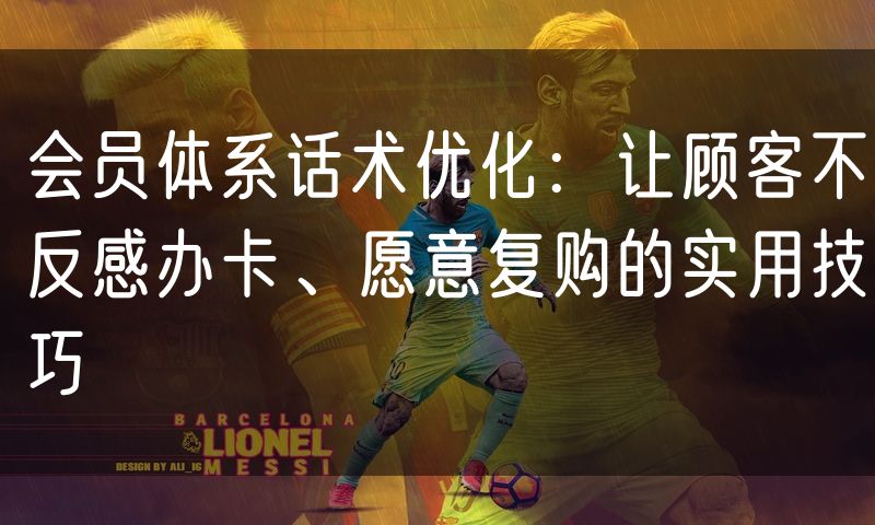 会员体系话术优化：让顾客不反感办卡、愿意复购的实用技巧