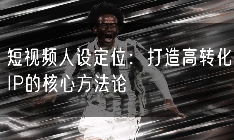 短视频人设定位：打造高转化IP的核心方法论