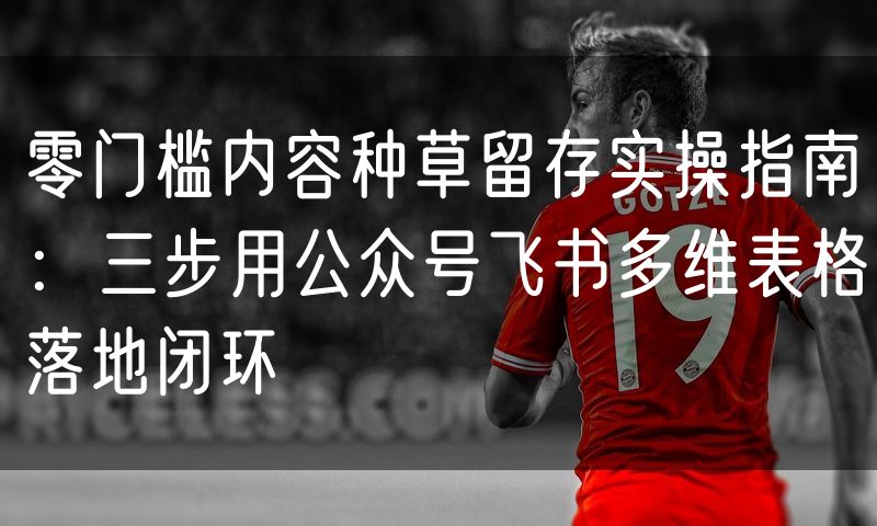 零门槛内容种草留存实操指南：三步用公众号飞书多维表格落地闭环
