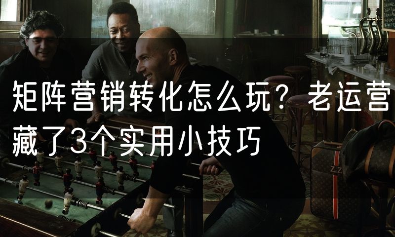 矩阵营销转化怎么玩?老运营藏了3个实用小技巧(8)