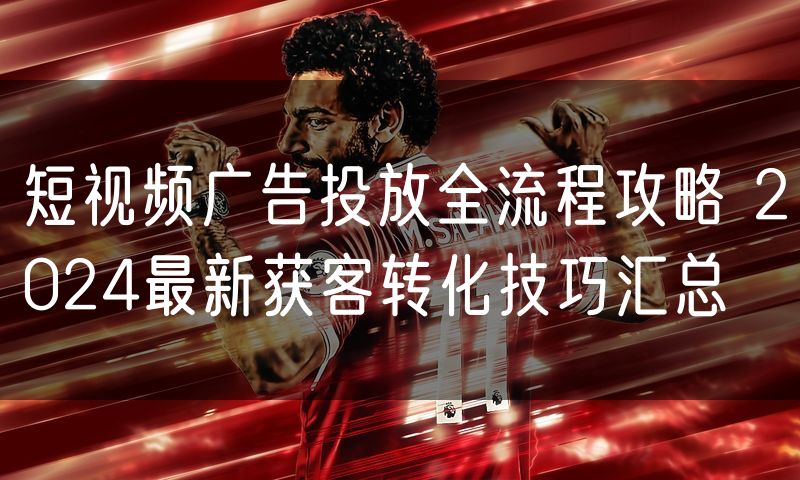 短视频广告投放全流程攻略 2024最新获客转化技巧汇总