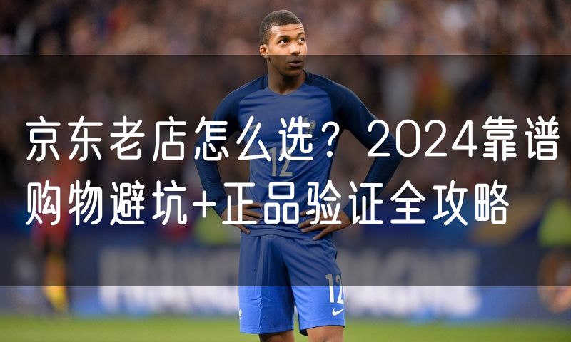京东老店怎么选？2024靠谱购物避坑+正品验证全攻略