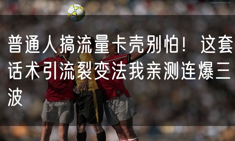 普通人搞流量卡壳别怕!这套话术引流裂变法我亲测连爆三波