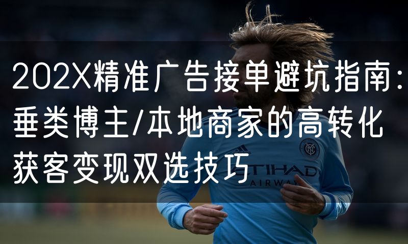 202X精准广告接单避坑指南：垂类博主/本地商家的高转化获客变现双选技巧