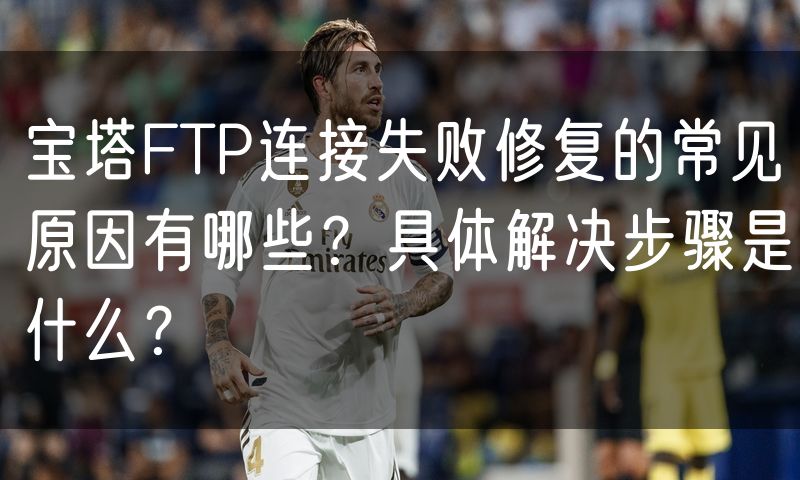宝塔FTP连接失败修复的常见原因有哪些?具体解决步骤是什么?