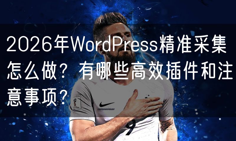 2026年WordPress精准采集怎么做?有哪些高效插件和注意事项?