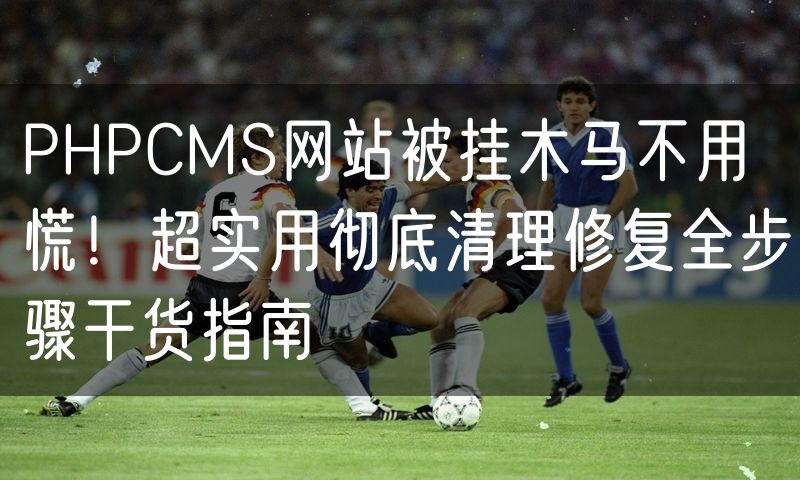 PHPCMS网站被挂木马不用慌!超实用彻底清理修复全步骤干货指南