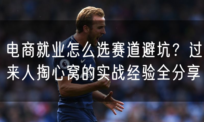 电商就业怎么选赛道避坑？过来人掏心窝的实战经验全分享