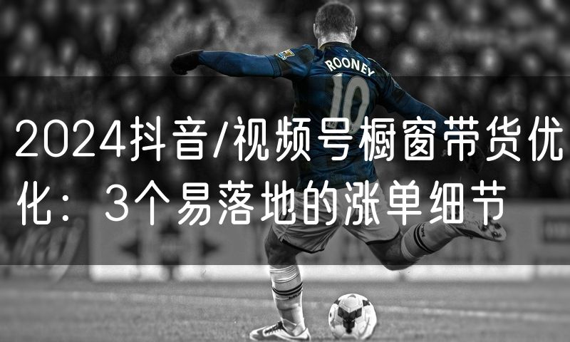 2024抖音/视频号橱窗带货优化：3个易落地的涨单细节(2)