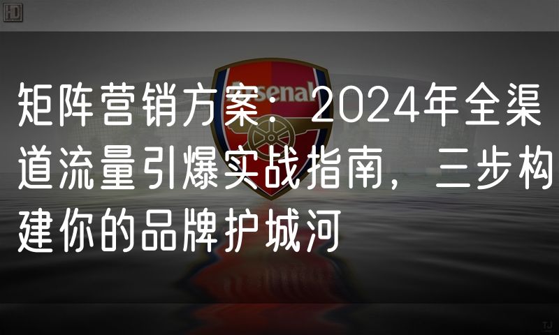 矩阵营销方案：2024年全渠道流量引爆实战指南，三步构建你的品牌护城河