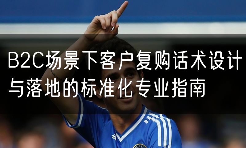 B2C场景下客户复购话术设计与落地的标准化专业指南