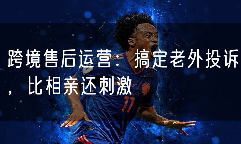 跨境售后运营：搞定老外投诉，比相亲还刺激