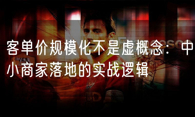 客单价规模化不是虚概念:中小商家落地的实战逻辑