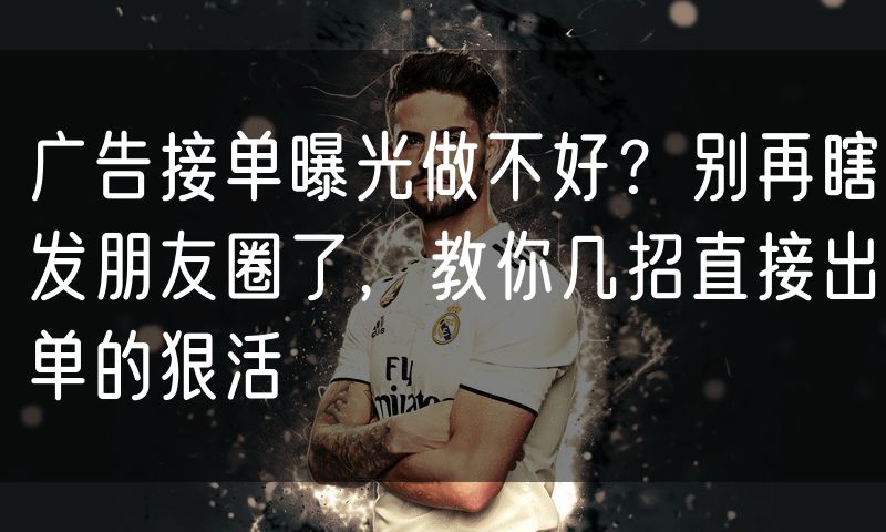 广告接单曝光做不好？别再瞎发朋友圈了，教你几招直接出单的狠活