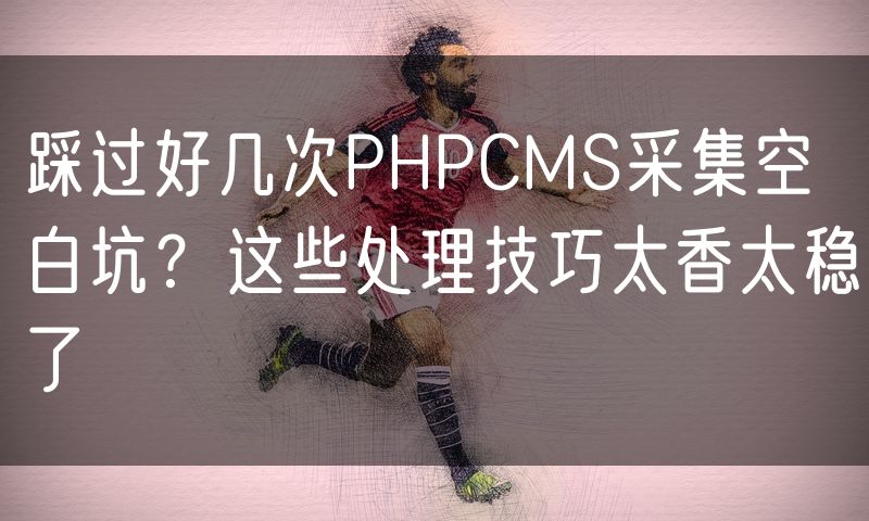 踩过好几次PHPCMS采集空白坑?这些处理技巧太香太稳了