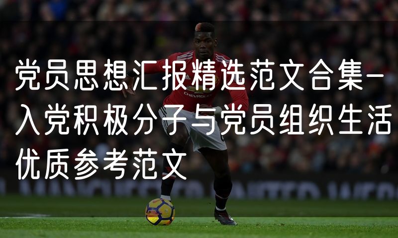 党员思想汇报精选范文合集-入党积极分子与党员组织生活优质参考范文