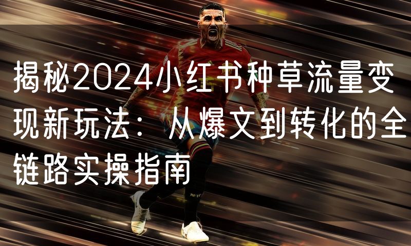 揭秘2024小红书种草流量变现新玩法:从爆文到转化的全链路实操指南(3)