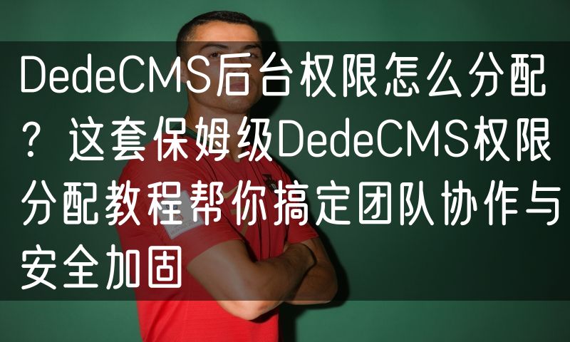 DedeCMS后台权限怎么分配？这套保姆级DedeCMS权限分配教程帮你搞定团队协作与安全加固(0)