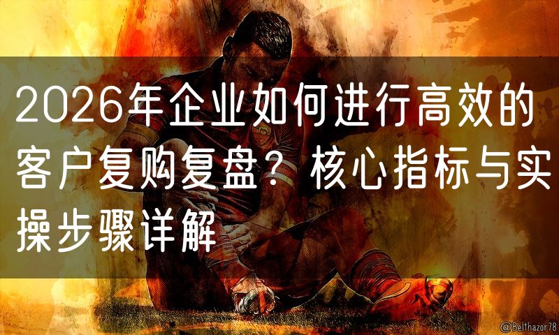 2026年企业如何进行高效的客户复购复盘?核心指标与实操步骤详解