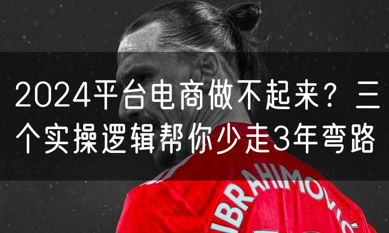 2024平台电商做不起来?三个实操逻辑帮你少走3年弯路