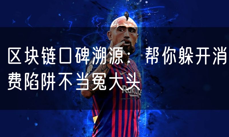 区块链口碑溯源:帮你躲开消费陷阱不当冤大头