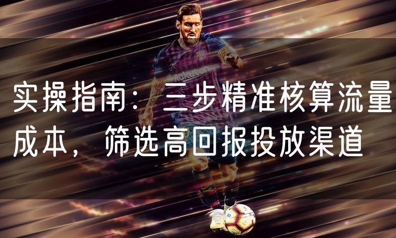 实操指南:三步精准核算流量成本,筛选高回报投放渠道