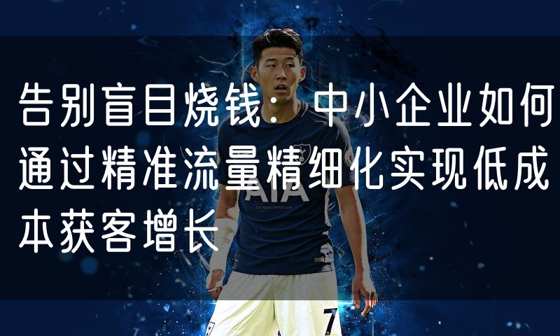 告别盲目烧钱:中小企业如何通过精准流量精细化实现低成本获客增长
