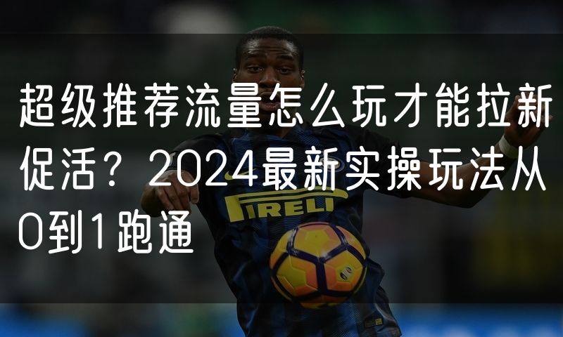 超级推荐流量怎么玩才能拉新促活?2024最新实操玩法从0到1跑通(0)