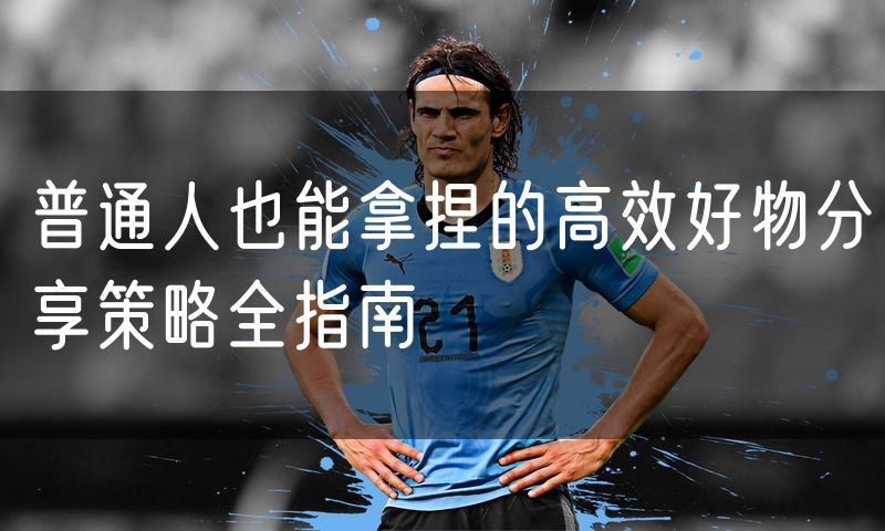 普通人也能拿捏的高效好物分享策略全指南