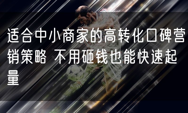 适合中小商家的高转化口碑营销策略 不用砸钱也能快速起量