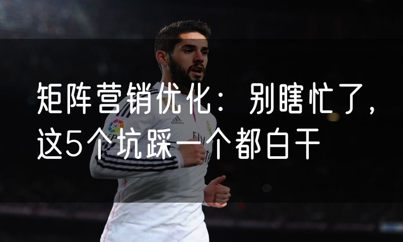 矩阵营销优化:别瞎忙了,这5个坑踩一个都白干