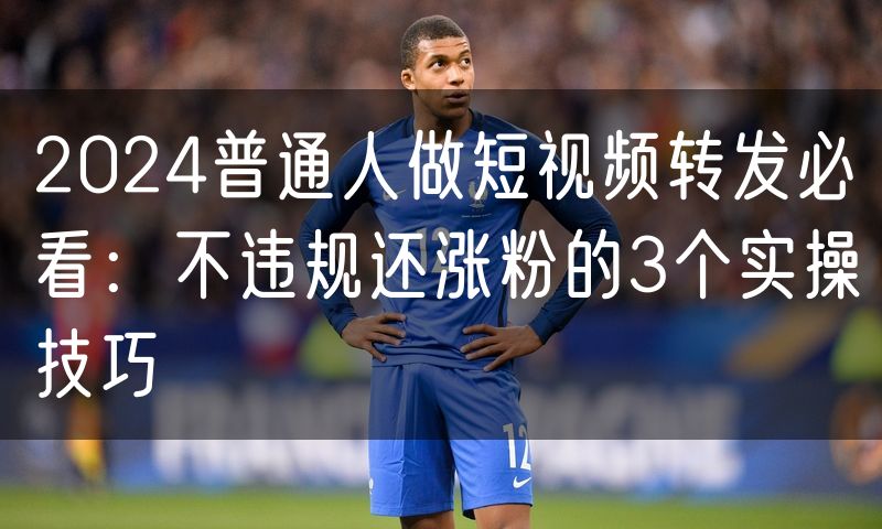 2024普通人做短视频转发必看：不违规还涨粉的3个实操技巧