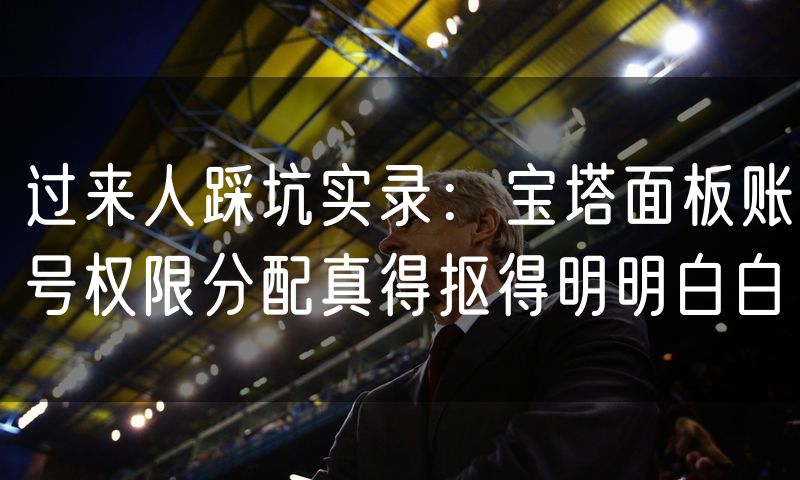 过来人踩坑实录：宝塔面板账号权限分配真得抠得明明白白
