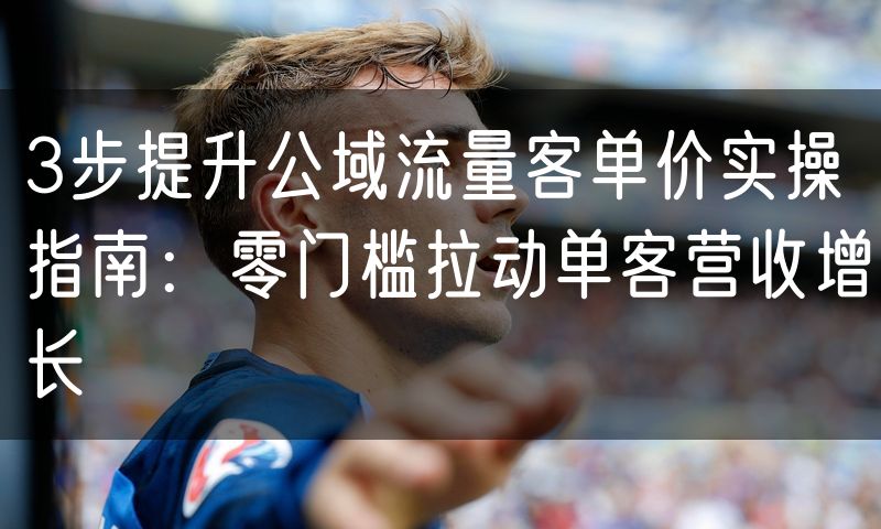 3步提升公域流量客单价实操指南：零门槛拉动单客营收增长