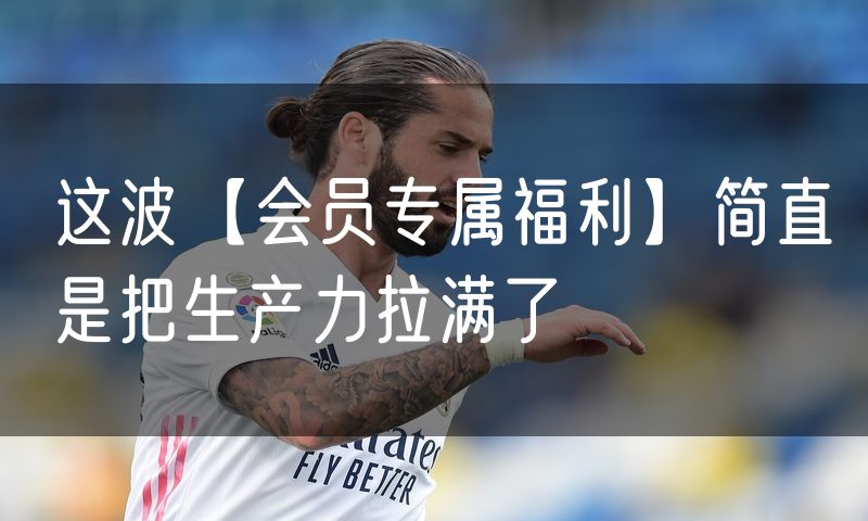 这波【会员专属福利】简直是把生产力拉满了
