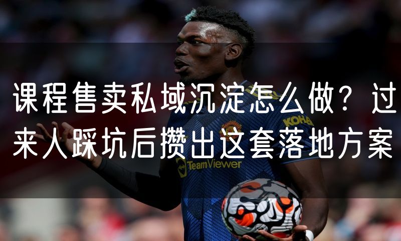 课程售卖私域沉淀怎么做？过来人踩坑后攒出这套落地方案