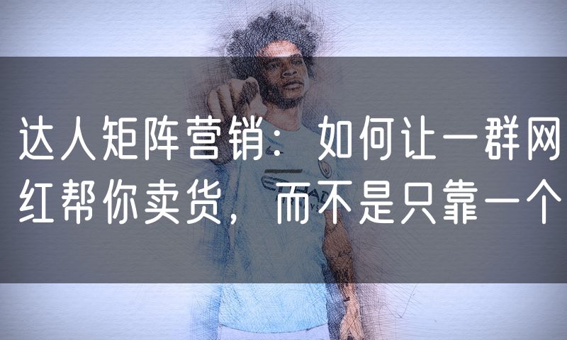 达人矩阵营销：如何让一群网红帮你卖货，而不是只靠一个(8)