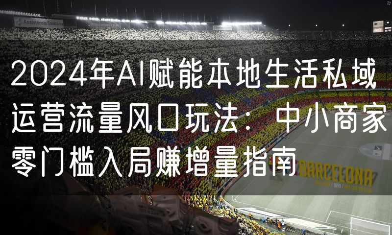 2024年AI赋能本地生活私域运营流量风口玩法:中小商家零门槛入局赚增量指南