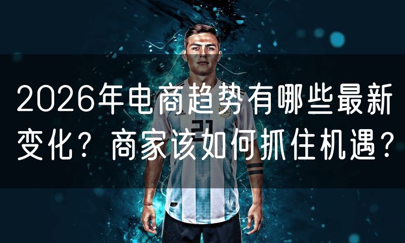 2026年电商趋势有哪些最新变化?商家该如何抓住机遇?