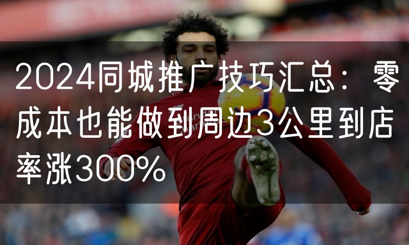 2024同城推广技巧汇总:零成本也能做到周边3公里到店率涨300%(2)