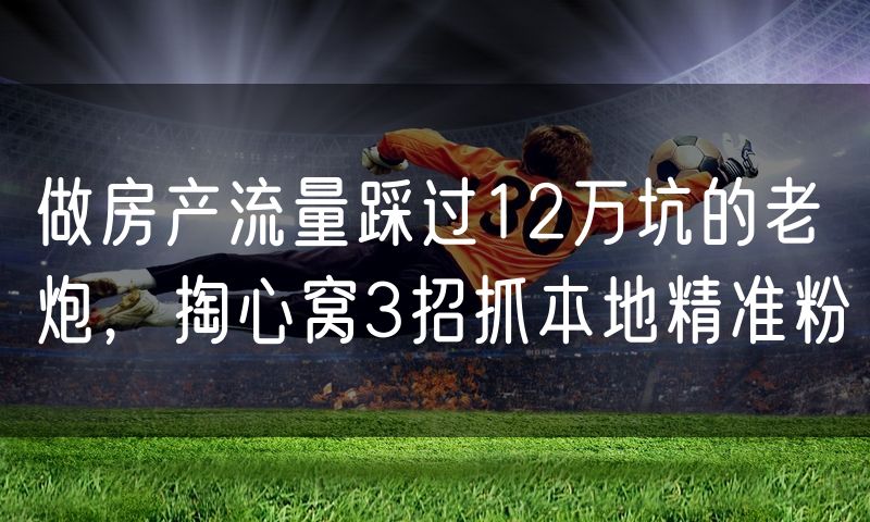 做房产流量踩过12万坑的老炮，掏心窝3招抓本地精准粉