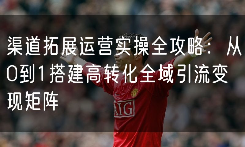 渠道拓展运营实操全攻略:从0到1搭建高转化全域引流变现矩阵