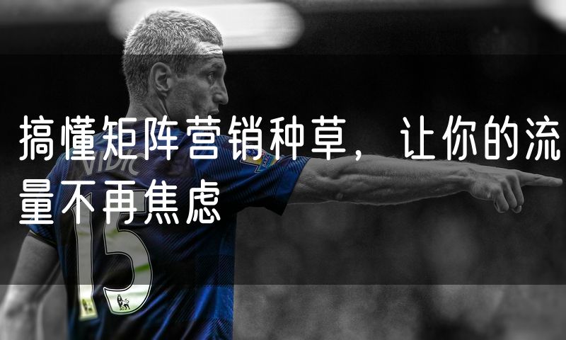 搞懂矩阵营销种草,让你的流量不再焦虑