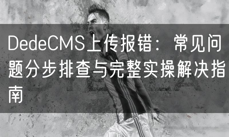 DedeCMS上传报错：常见问题分步排查与完整实操解决指南(10)