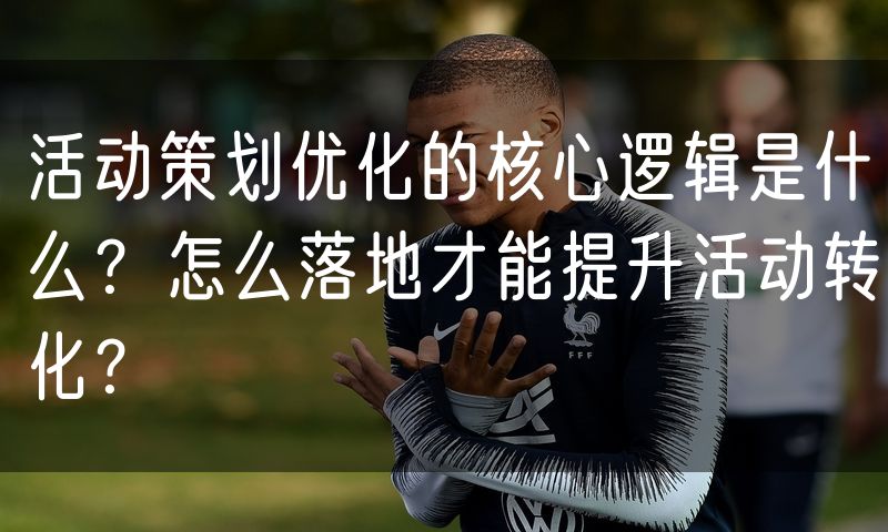 活动策划优化的核心逻辑是什么？怎么落地才能提升活动转化？