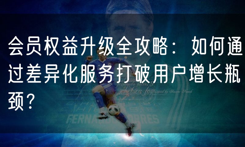 会员权益升级全攻略：如何通过差异化服务打破用户增长瓶颈？