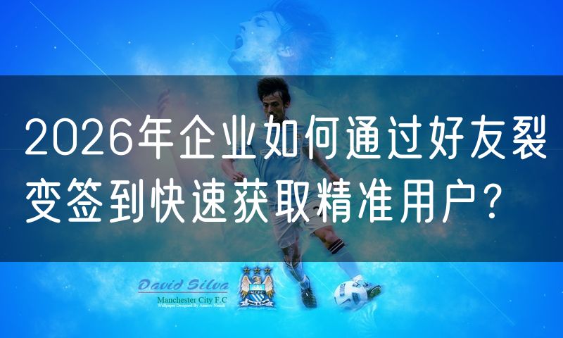 2026年企业如何通过好友裂变签到快速获取精准用户?