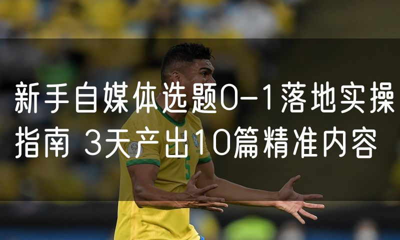 新手自媒体选题0-1落地实操指南 3天产出10篇精准内容(6)