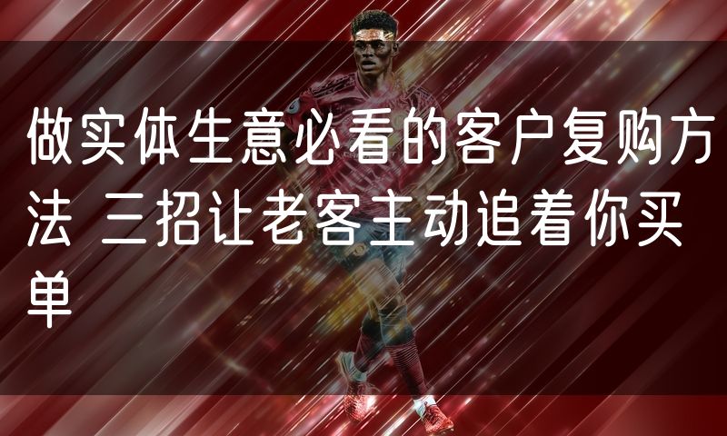 做实体生意必看的客户复购方法 三招让老客主动追着你买单